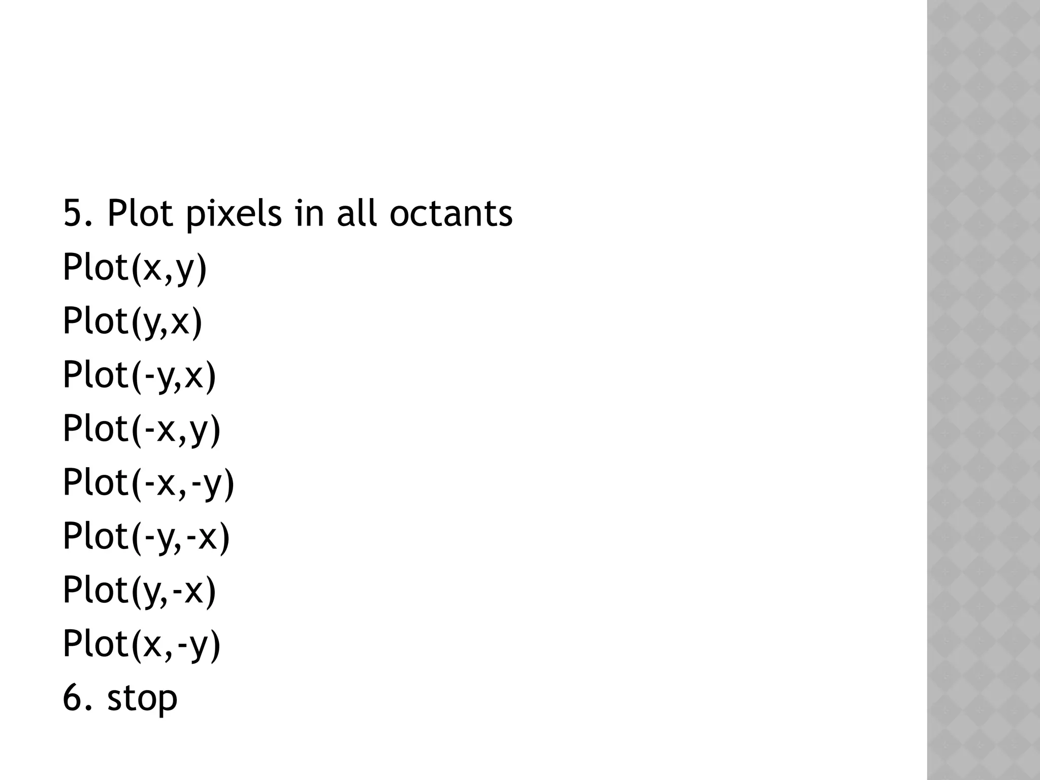 5. Plot pixels in all octants
Plot(x,y)
Plot(y,x)
Plot(-y,x)
Plot(-x,y)
Plot(-x,-y)
Plot(-y,-x)
Plot(y,-x)
Plot(x,-y)
6. stop
 