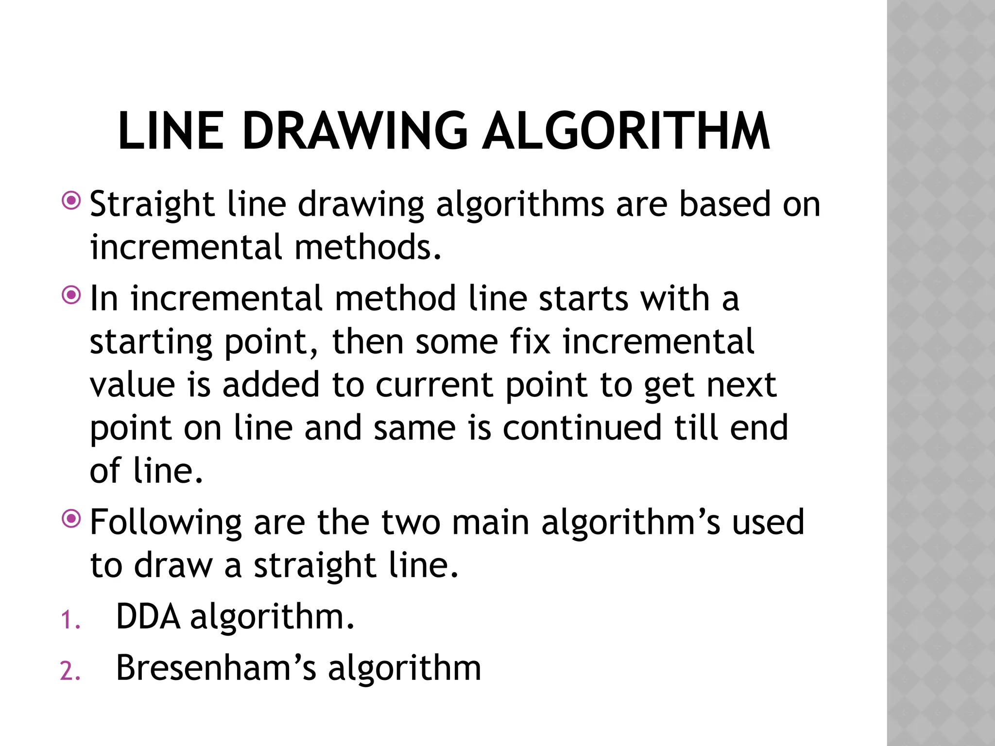 LINE DRAWING ALGORITHM
 Straight line drawing algorithms are based on
incremental methods.
 In incremental method line starts with a
starting point, then some fix incremental
value is added to current point to get next
point on line and same is continued till end
of line.
 Following are the two main algorithm’s used
to draw a straight line.
1. DDA algorithm.
2. Bresenham’s algorithm
 
