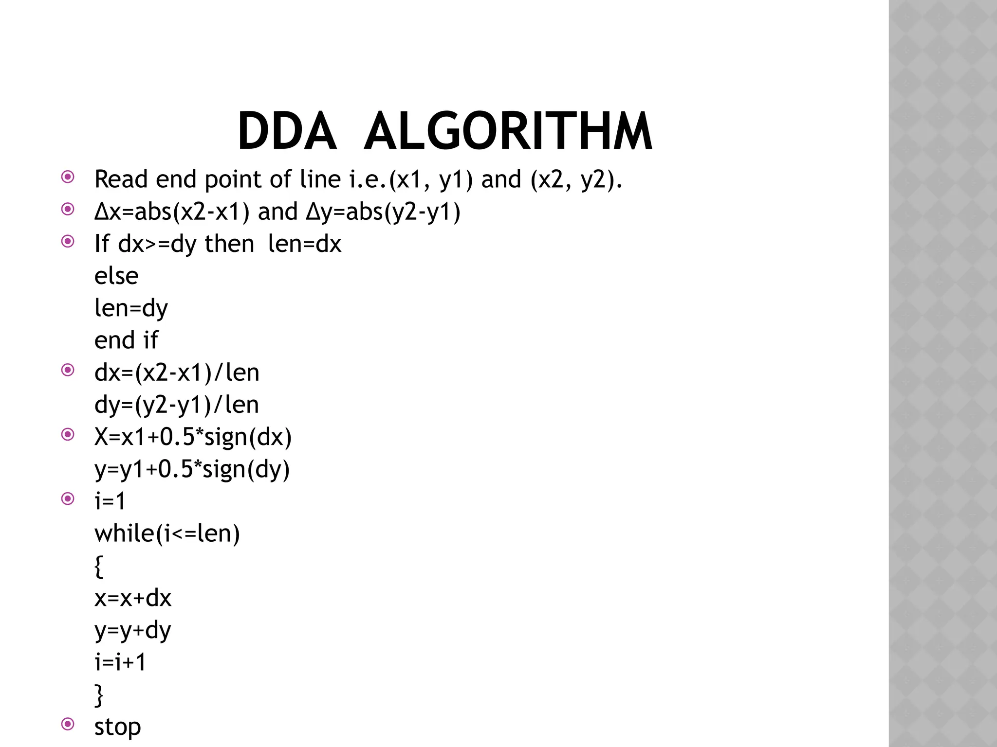 DDA ALGORITHM
 Read end point of line i.e.(x1, y1) and (x2, y2).
 ∆x=abs(x2-x1) and ∆y=abs(y2-y1)
 If dx>=dy then len=dx
else
len=dy
end if
 dx=(x2-x1)/len
dy=(y2-y1)/len
 X=x1+0.5*sign(dx)
y=y1+0.5*sign(dy)
 i=1
while(i<=len)
{
x=x+dx
y=y+dy
i=i+1
}
 stop
 