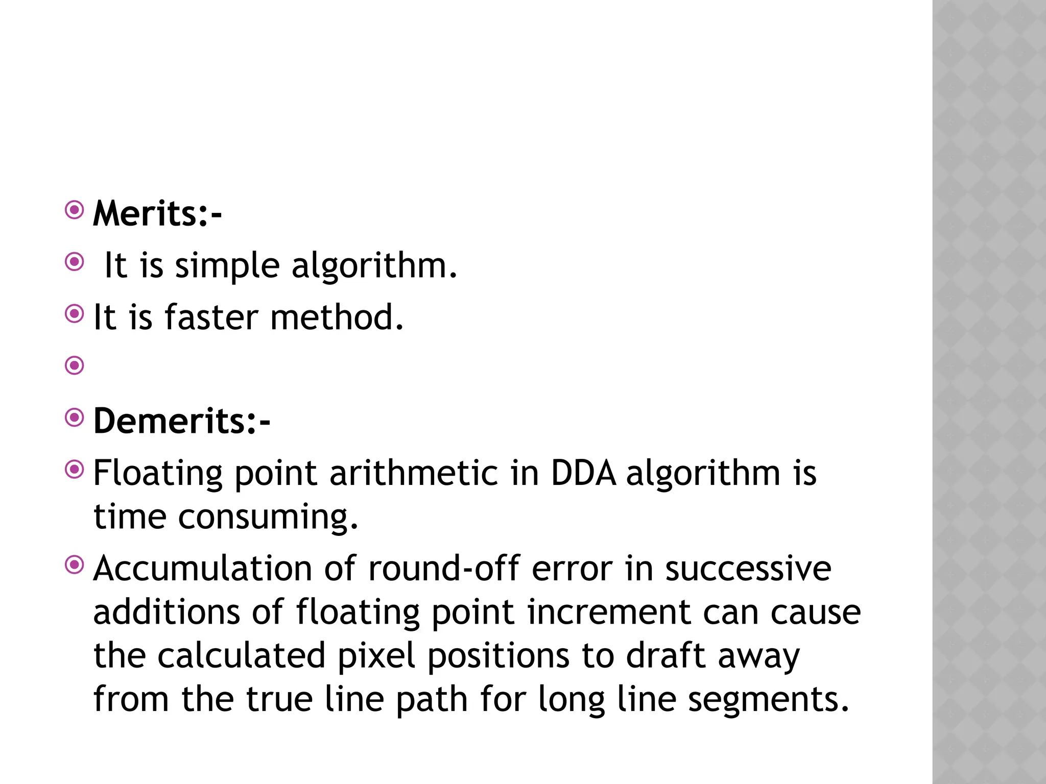  Merits:-
 It is simple algorithm.
 It is faster method.

 Demerits:-
 Floating point arithmetic in DDA algorithm is
time consuming.
 Accumulation of round-off error in successive
additions of floating point increment can cause
the calculated pixel positions to draft away
from the true line path for long line segments.
 