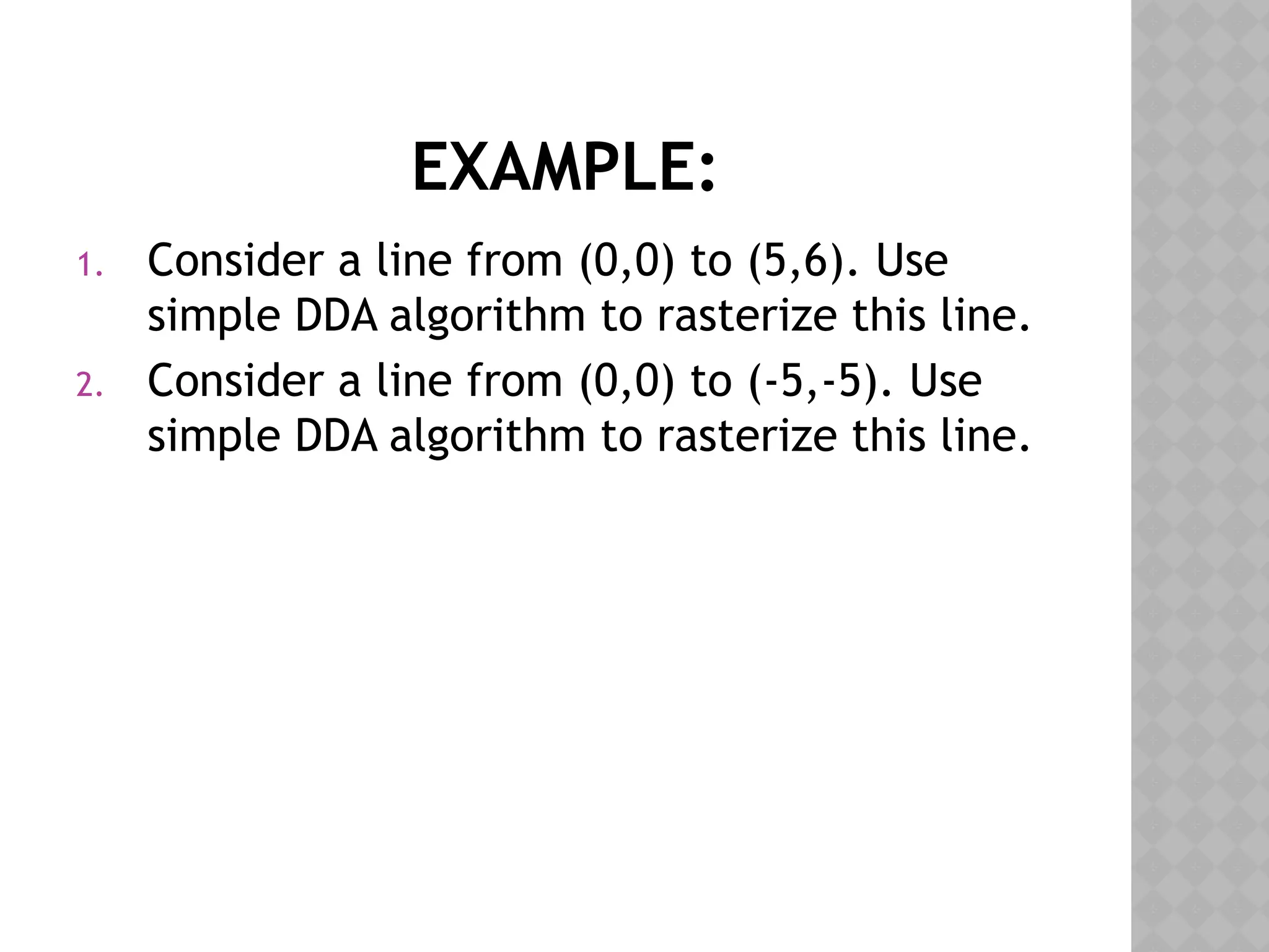 EXAMPLE:
1. Consider a line from (0,0) to (5,6). Use
simple DDA algorithm to rasterize this line.
2. Consider a line from (0,0) to (-5,-5). Use
simple DDA algorithm to rasterize this line.
 