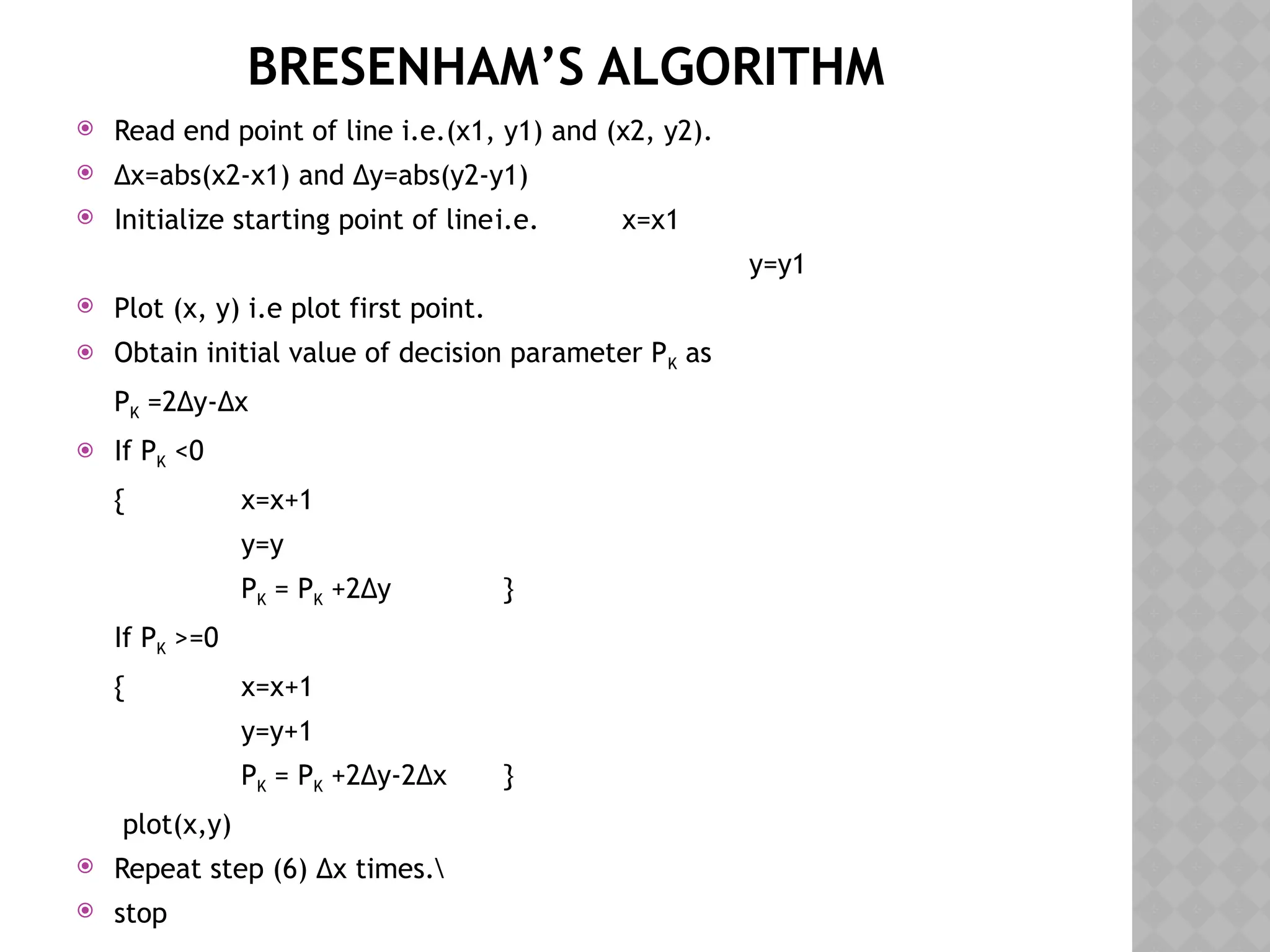 BRESENHAM’S ALGORITHM
 Read end point of line i.e.(x1, y1) and (x2, y2).
 ∆x=abs(x2-x1) and ∆y=abs(y2-y1)
 Initialize starting point of linei.e. x=x1
y=y1
 Plot (x, y) i.e plot first point.
 Obtain initial value of decision parameter PK as
PK =2∆y-∆x
 If PK <0
{ x=x+1
y=y
PK = PK +2∆y }
If PK >=0
{ x=x+1
y=y+1
PK = PK +2∆y-2∆x }
plot(x,y)
 Repeat step (6) ∆x times.
 stop
 