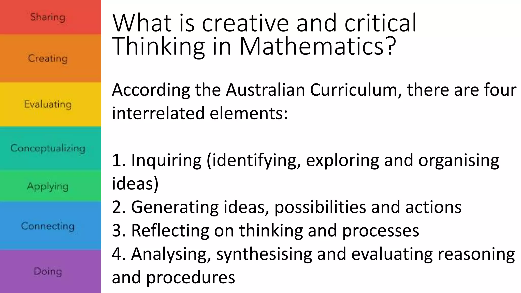What is creative and critical 
Thinking in Mathematics? 
According the Australian Curriculum, there are four 
interrelated elements: 
1. Inquiring (identifying, exploring and organising 
ideas) 
2. Generating ideas, possibilities and actions 
3. Reflecting on thinking and processes 
4. Analysing, synthesising and evaluating reasoning 
and procedures 
 
