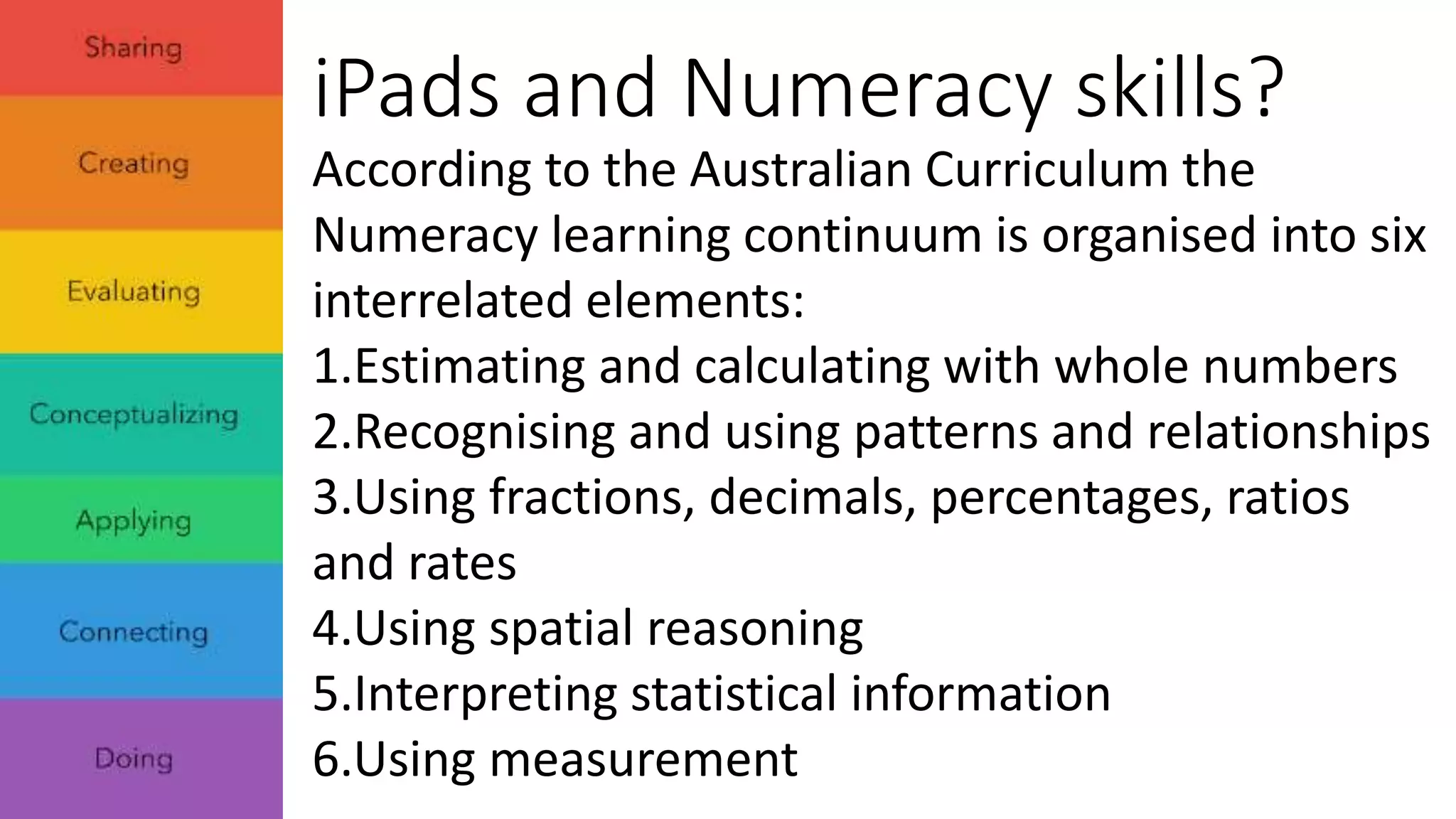 iPads and Numeracy skills? 
According to the Australian Curriculum the 
Numeracy learning continuum is organised into six 
interrelated elements: 
1.Estimating and calculating with whole numbers 
2.Recognising and using patterns and relationships 
3.Using fractions, decimals, percentages, ratios 
and rates 
4.Using spatial reasoning 
5.Interpreting statistical information 
6.Using measurement 
 
