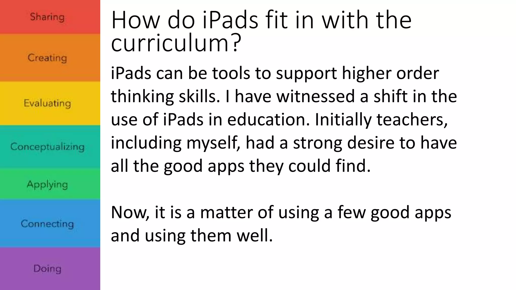 How do iPads fit in with the 
curriculum? 
iPads can be tools to support higher order 
thinking skills. I have witnessed a shift in the 
use of iPads in education. Initially teachers, 
including myself, had a strong desire to have 
all the good apps they could find. 
Now, it is a matter of using a few good apps 
and using them well. 
 