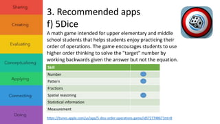 3. Recommended apps 
f) 5Dice 
A math game intended for upper elementary and middle 
school students that helps students enjoy practicing their 
order of operations. The game encourages students to use 
higher order thinking to solve the "target" number by 
working backwards given the answer but not the equation. 
Skill 
Number 
Pattern 
Fractions 
Spatial reasoning 
Statistical information 
Measurement 
https://itunes.apple.com/us/app/5-dice-order-operations-game/id572774867?mt=8 
 