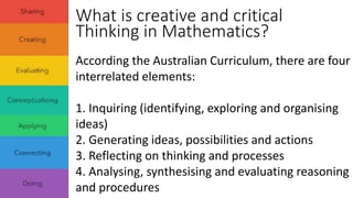 What is creative and critical 
Thinking in Mathematics? 
According the Australian Curriculum, there are four 
interrelated elements: 
1. Inquiring (identifying, exploring and organising 
ideas) 
2. Generating ideas, possibilities and actions 
3. Reflecting on thinking and processes 
4. Analysing, synthesising and evaluating reasoning 
and procedures 
 