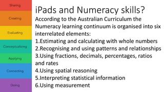 iPads and Numeracy skills? 
According to the Australian Curriculum the 
Numeracy learning continuum is organised into six 
interrelated elements: 
1.Estimating and calculating with whole numbers 
2.Recognising and using patterns and relationships 
3.Using fractions, decimals, percentages, ratios 
and rates 
4.Using spatial reasoning 
5.Interpreting statistical information 
6.Using measurement 
 