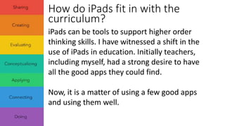 How do iPads fit in with the 
curriculum? 
iPads can be tools to support higher order 
thinking skills. I have witnessed a shift in the 
use of iPads in education. Initially teachers, 
including myself, had a strong desire to have 
all the good apps they could find. 
Now, it is a matter of using a few good apps 
and using them well. 
 