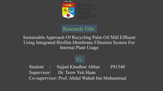 Sustainable Approach Of Recycling Palm Oil Mill Effluent
Using Integrated Biofilm Membrane Filtration System For
Internal Plant Usage
Student : Sajjad Khudhur Abbas P81540
Supervisor: Dr. Teow Yeit Haan
Co-supervisor: Prof. Abdul Wahab bin Mohammad
Research Title
By
 