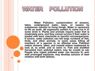 WATER    POLLUTION Water Pollution, contamination of streams, lakes, underground water, bays, or oceans by substances harmful to living things. Water is necessary to life on earth. All organisms contain it; some live in it; some drink it. Plants and animals require water that is moderately pure, and they cannot survive if their water is loaded with toxic chemicals or harmful microorganisms. If severe, water pollution can kill large numbers of fish, birds, and other animals, in some cases killing all members of a species in an affected area. Pollution makes streams, lakes, and coastal waters unpleasant to look at, to smell, and to swim in. Fish and shellfish harvested from polluted waters may be unsafe to eat. People who ingest polluted water can become ill, and, with prolonged exposure, may develop cancers or bear children with birth defects. .  