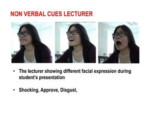 NON VERBAL CUES LECTURER 
• The lecturer showing different facial expression during 
student’s presentation 
• Shocking, Approve, Disgust, 
 