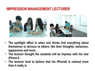 IMPRESSION MANAGEMENT LECTURER 
• The spotlight effect is when one thinks that everything about 
themselves is obvious to others, like their thoughts, behaviour, 
appearance and more. 
• The lecturer thought the students will be impress with his new 
iPhone 6 
• The lecturer tend to believe that his iPhone6 is noticed more 
than it really is 
 