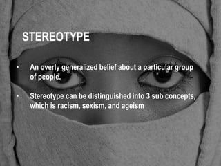 STEREOTYPE 
• An overly generalized belief about a particular group 
of people. 
• Stereotype can be distinguished into 3 sub concepts, 
which is racism, sexism, and ageism 
 