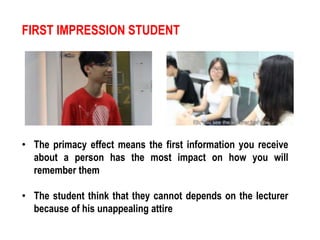 FIRST IMPRESSION STUDENT 
• The primacy effect means the first information you receive 
about a person has the most impact on how you will 
remember them 
• The student think that they cannot depends on the lecturer 
because of his unappealing attire 
 