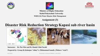 Ministry of Higher Education
Kabul Polytechnic University
WRM (34) Water Disaster Risk Management
Assignment (3)
Disaster Risk Reduction StrategyKapasi sub river basin
Instructor: Dr. Piet Filet and Dr. Hamid Ullah Turabi
Prepared by: Group (8) (Kakajan “Ailmy”)- (Mohammad Ismail)- (Mubarz “Azizi”)
8/7/2022 Presention 2 Group 8 WRM34 ( KPU/WIC) 1
 