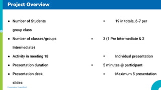 Project Overview
Presentation Project Brief
 Number of Students = 19 in totals, 6-7 per
group class
 Number of classes/groups = 3 (1 Pre Intermediate & 2
Intermediate)
 Activity in meeting 18 = Individual presentation
 Presentation duration = 5 minutes @ participant
 Presentation deck = Maximum 5 presentation
slides:
 