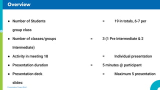 Overview
Presentation Project Brief
● Number of Students = 19 in totals, 6-7 per
group class
● Number of classes/groups = 3 (1 Pre Intermediate & 2
Intermediate)
● Activity in meeting 18 = Individual presentation
● Presentation duration = 5 minutes @ participant
● Presentation deck = Maximum 5 presentation
slides:
 