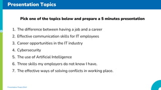 Presentation Topics
1. The difference between having a job and a career
2. Effective communication skills for IT employees
3. Career opportunities in the IT industry
4. Cybersecurity
5. The use of Artificial Intelligence
6. Three skills my employers do not know I have.
7. The effective ways of solving conflicts in working place.
Pick one of the topics below and prepare a 5 minutes presentation
Presentation Project Brief
 