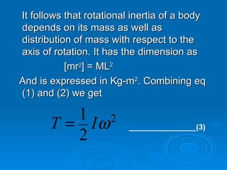 It follows that rotational inertia of a body depends on its mass as well as distribution of mass with respect to the axis of rotation. It has the dimension as [mr 2 ] = ML 2 And is expressed in Kg-m 2 . Combining eq (1) and (2) we get ________________(3) 