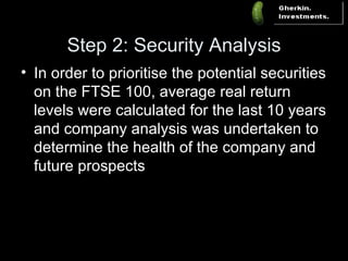 Step 2: Security Analysis In order to prioritise the potential securities on the FTSE 100, average real return levels were calculated for the last 10 years and company analysis was undertaken to determine the health of the company and future prospects 