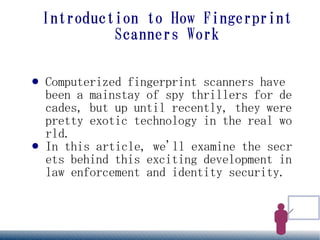 Introduction to How Fingerprint
             Scanners Work

●   Computerized fingerprint scanners have
    been a mainstay of spy thrillers for de
    cades, but up until recently, they were
    pretty exotic technology in the real wo
    rld.
●   In this article, we'll examine the secr
    ets behind this exciting development in
    law enforcement and identity security.
 