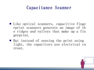 Capacitance Scanner


●   Like optical scanners, capacitive finge
    rprint scanners generate an image of th
    e ridges and valleys that make up a fin
    gerprint.
●   But instead of sensing the print using
    light, the capacitors use electrical cu
    rrent.
 