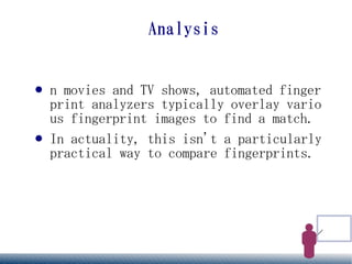 Analysis


●   n movies and TV shows, automated finger
    print analyzers typically overlay vario
    us fingerprint images to find a match.
●   In actuality, this isn't a particularly
    practical way to compare fingerprints.
 
