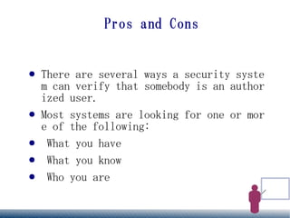 Pros and Cons


●   There are several ways a security syste
    m can verify that somebody is an author
    ized user.
●   Most systems are looking for one or mor
    e of the following:
●    What you have
●    What you know
●    Who you are
 