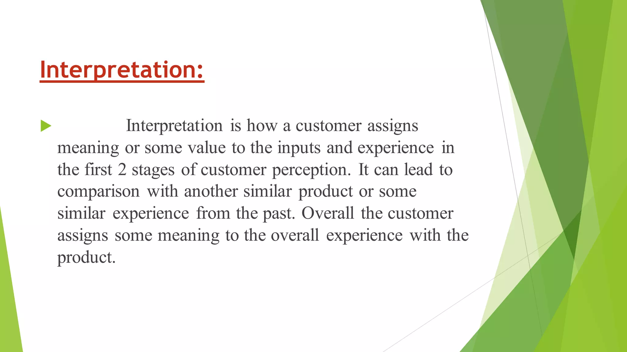 Interpretation:
 Interpretation is how a customer assigns
meaning or some value to the inputs and experience in
the first 2 stages of customer perception. It can lead to
comparison with another similar product or some
similar experience from the past. Overall the customer
assigns some meaning to the overall experience with the
product.
 