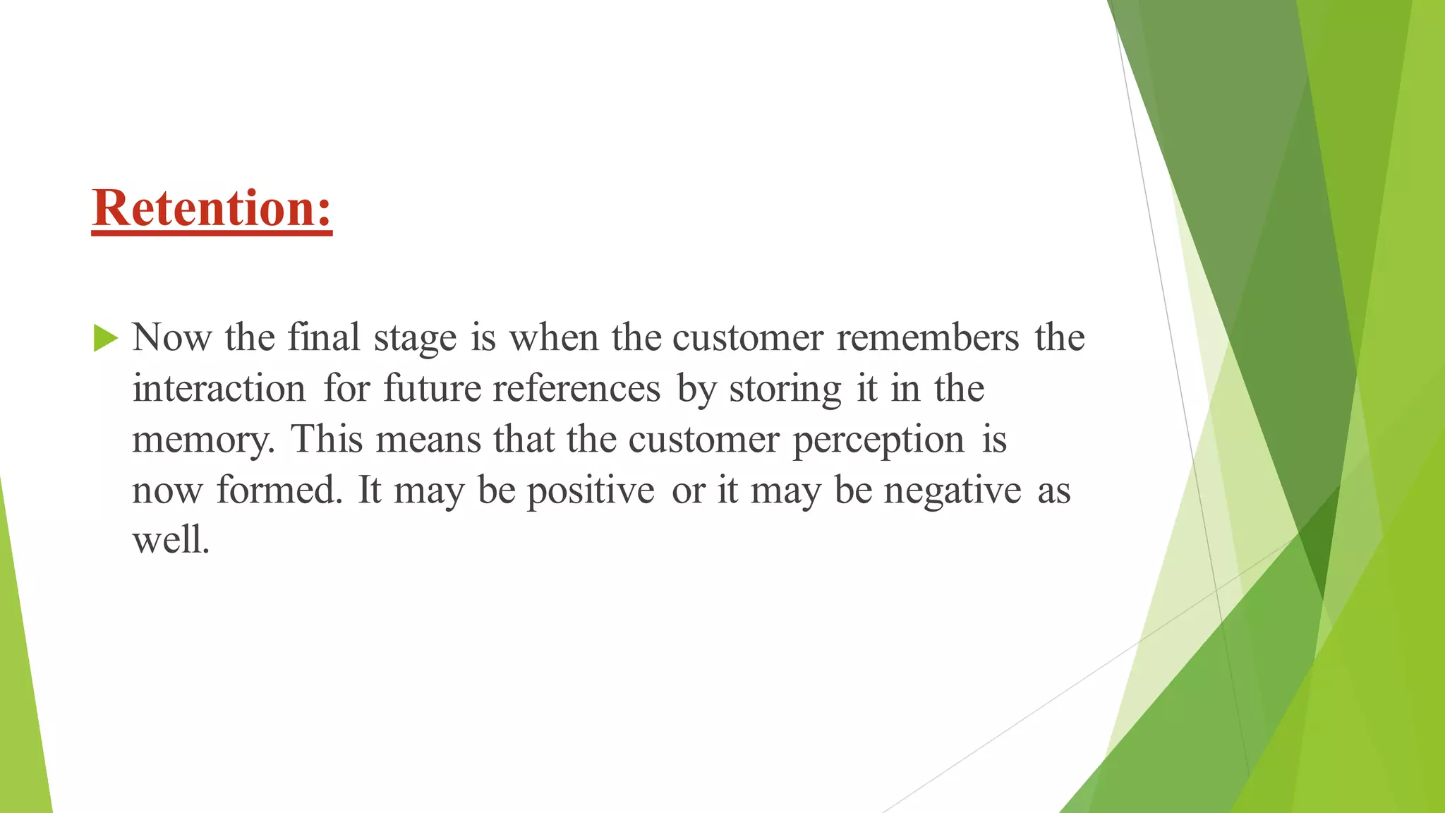 Retention:
 Now the final stage is when the customer remembers the
interaction for future references by storing it in the
memory. This means that the customer perception is
now formed. It may be positive or it may be negative as
well.
 