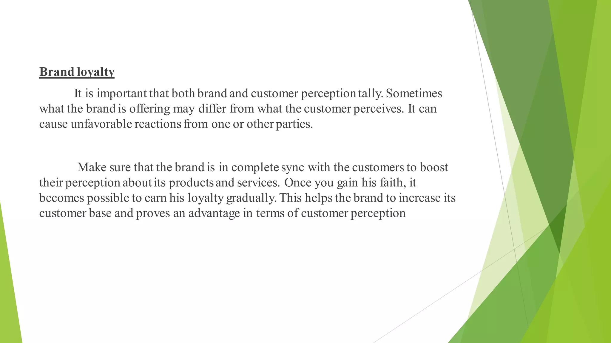 Brand loyalty
It is important that both brand and customer perceptiontally. Sometimes
what the brand is offering may differ from what the customer perceives. It can
cause unfavorable reactionsfrom one or otherparties.
Make sure that the brand is in completesync with the customers to boost
their perception aboutits productsand services. Once you gain his faith, it
becomes possible to earn his loyalty gradually. This helps the brand to increase its
customer base and proves an advantage in terms of customer perception
 