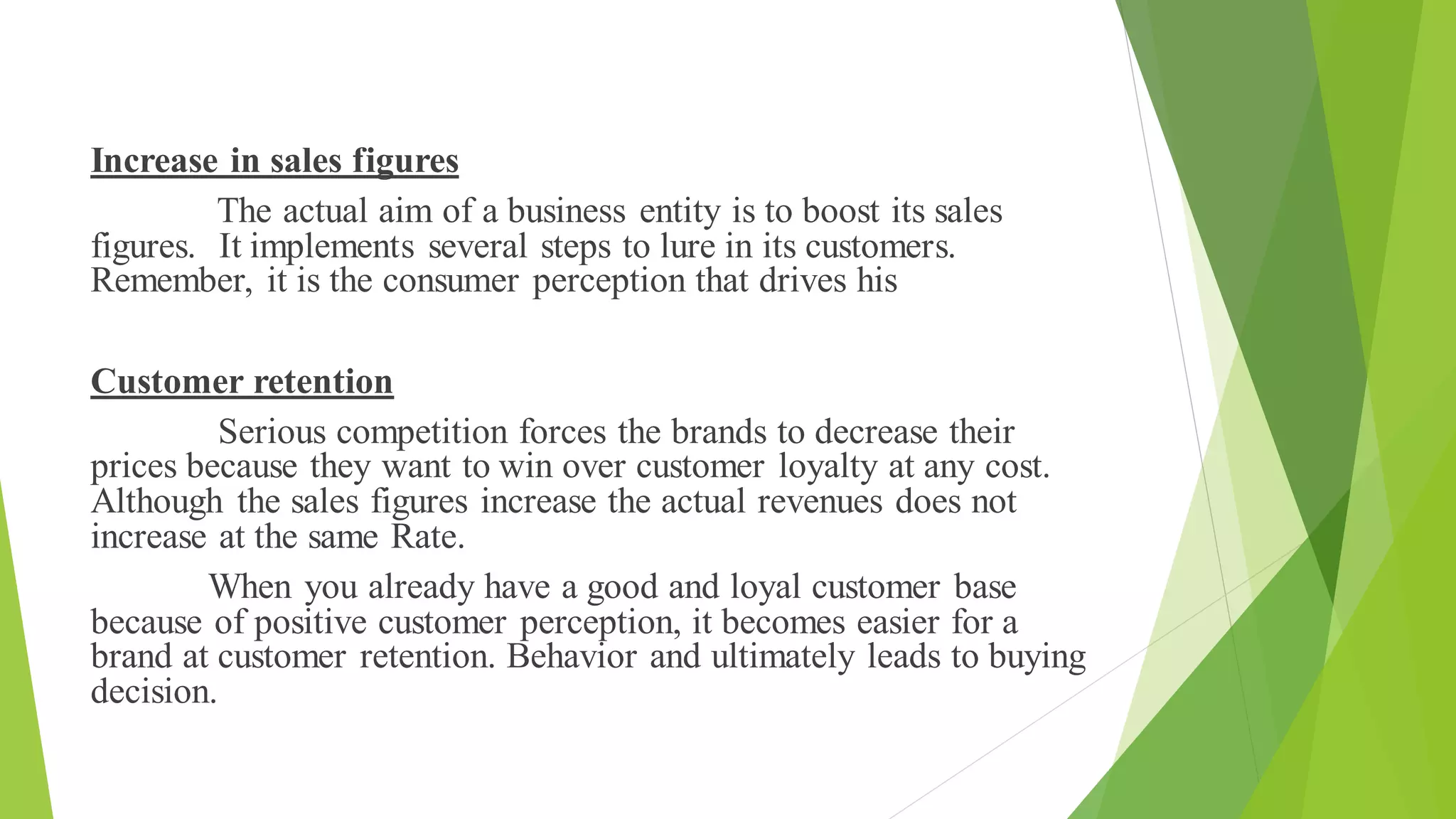 Increase in sales figures
The actual aim of a business entity is to boost its sales
figures. It implements several steps to lure in its customers.
Remember, it is the consumer perception that drives his
Customer retention
Serious competition forces the brands to decrease their
prices because they want to win over customer loyalty at any cost.
Although the sales figures increase the actual revenues does not
increase at the same Rate.
When you already have a good and loyal customer base
because of positive customer perception, it becomes easier for a
brand at customer retention. Behavior and ultimately leads to buying
decision.
 