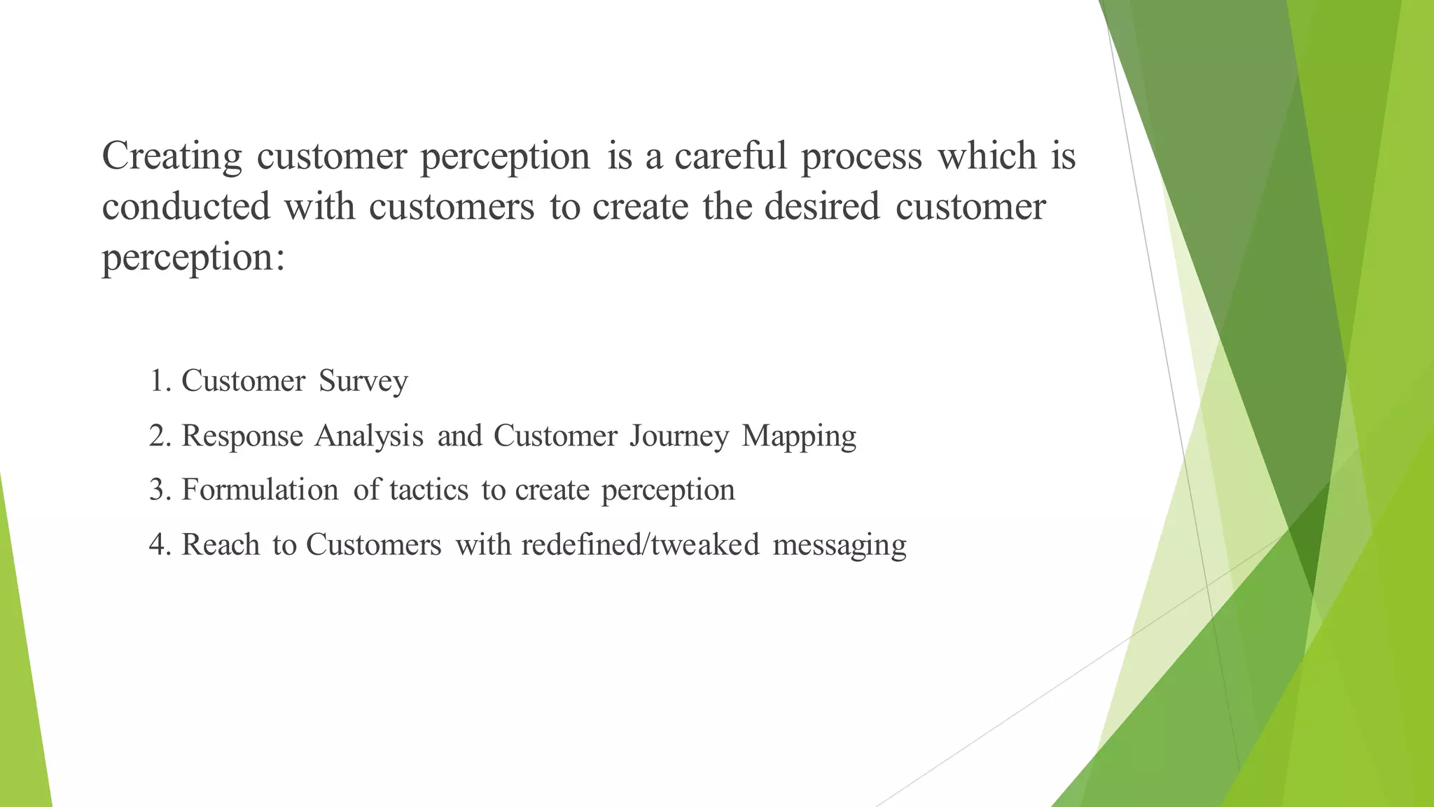 Creating customer perception is a careful process which is
conducted with customers to create the desired customer
perception:
1. Customer Survey
2. Response Analysis and Customer Journey Mapping
3. Formulation of tactics to create perception
4. Reach to Customers with redefined/tweaked messaging
 