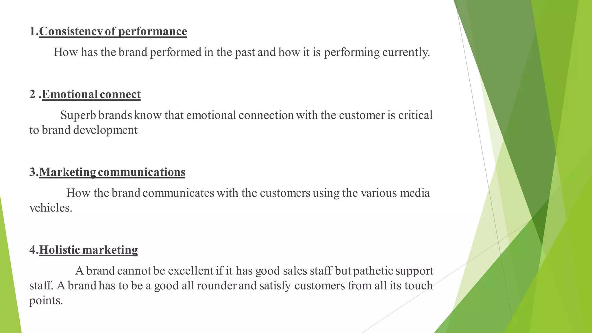 1.Consistencyof performance
How has the brand performed in the past and how it is performing currently.
2 .Emotionalconnect
Superb brandsknow that emotional connection with the customer is critical
to brand development
3.Marketingcommunications
How the brand communicates with the customers using the various media
vehicles.
4.Holisticmarketing
A brand cannot be excellent if it has good sales staff but patheticsupport
staff. A brand has to be a good all rounderand satisfy customers from all its touch
points.
 