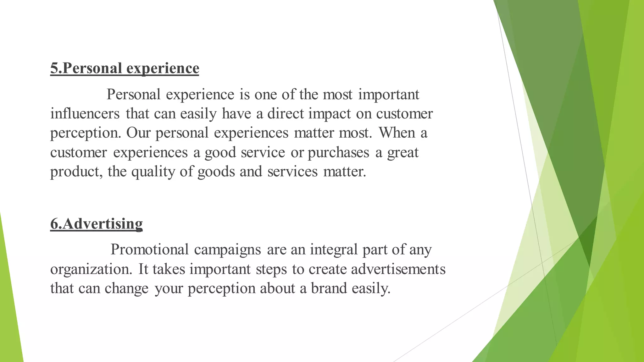 5.Personal experience
Personal experience is one of the most important
influencers that can easily have a direct impact on customer
perception. Our personal experiences matter most. When a
customer experiences a good service or purchases a great
product, the quality of goods and services matter.
6.Advertising
Promotional campaigns are an integral part of any
organization. It takes important steps to create advertisements
that can change your perception about a brand easily.
 