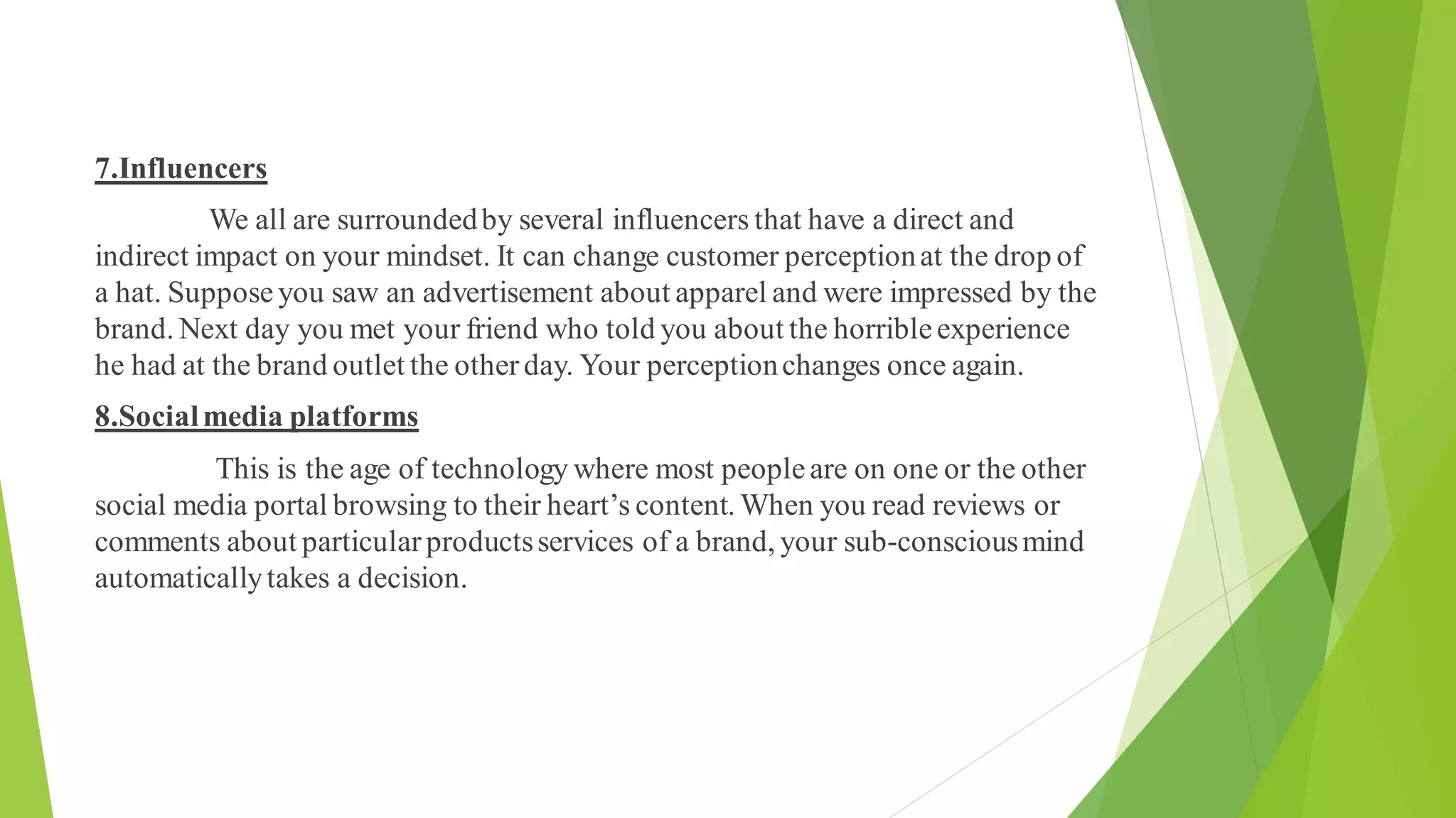 7.Influencers
We all are surroundedby several influencers that have a direct and
indirect impact on your mindset. It can change customer perceptionat the drop of
a hat. Supposeyou saw an advertisement about apparel and were impressed by the
brand. Next day you met your friend who told you about the horribleexperience
he had at the brand outlet the otherday. Your perceptionchanges once again.
8.Socialmedia platforms
This is the age of technology where most peopleare on one or the other
social media portal browsing to their heart’s content. When you read reviews or
comments about particularproductsservices of a brand, your sub-consciousmind
automaticallytakes a decision.
 