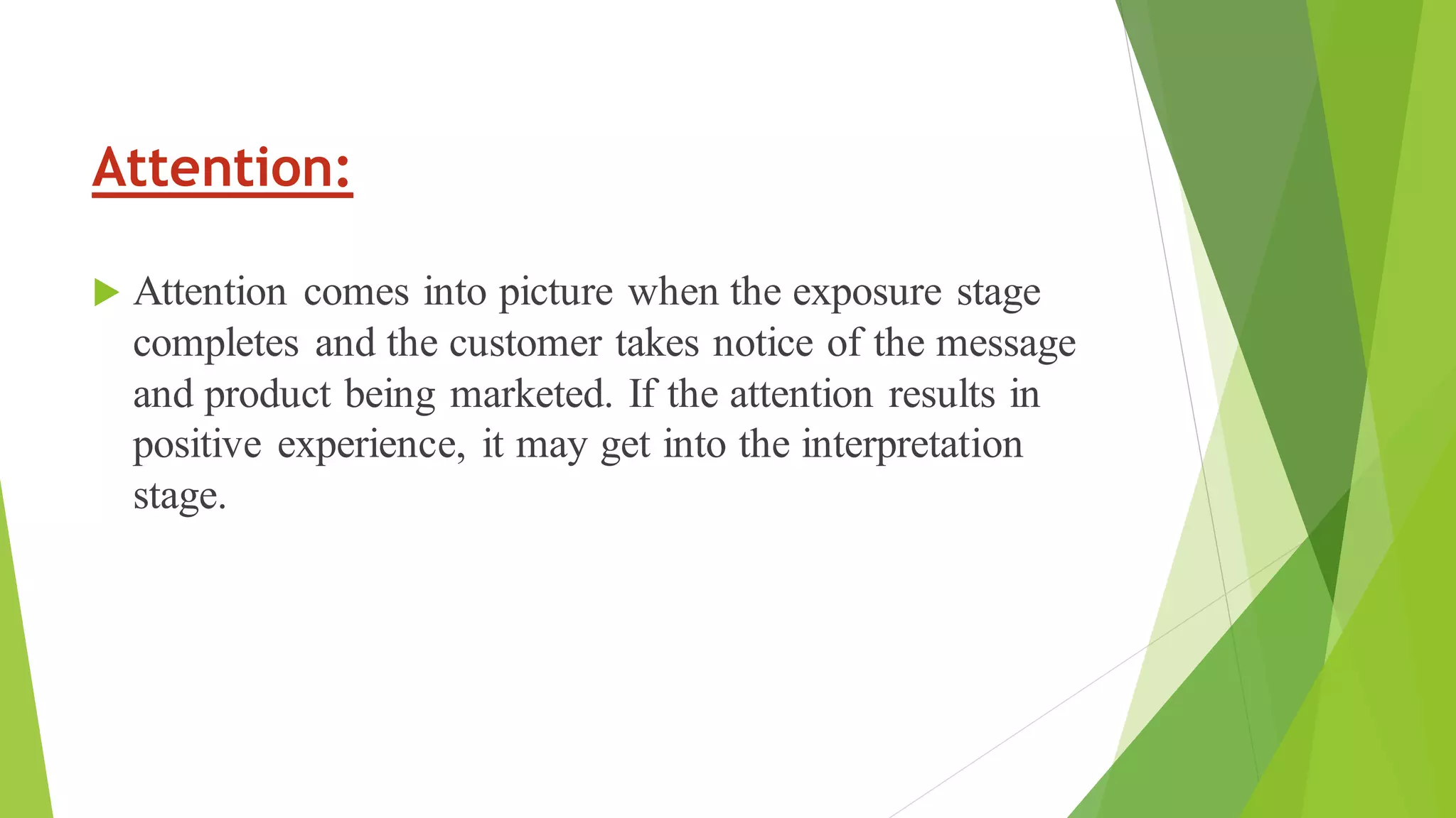 Attention:
 Attention comes into picture when the exposure stage
completes and the customer takes notice of the message
and product being marketed. If the attention results in
positive experience, it may get into the interpretation
stage.
 