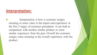 Interpretation:
 Interpretation is how a customer assigns
meaning or some value to the inputs and experience in
the first 2 stages of customer perception. It can lead to
comparison with another similar product or some
similar experience from the past. Overall the customer
assigns some meaning to the overall experience with the
product.
 