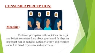 CONSUMER PERCEPTION:
Meaning:
Customer perception is the opinions, feelings,
and beliefs customers have about your brand. It plays an
important role in building customer loyalty and retention
as well as brand reputation and awareness.
 