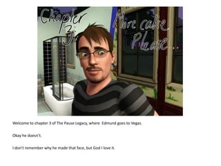 Welcome to chapter 3 of The Pause Legacy, where  Edmund goes to Vegas. Okay he doesn’t. I don’t remember why he made that face, but God I love it. 