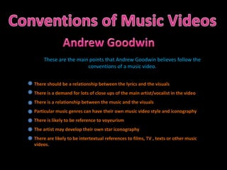 Conventions of Music Videos Andrew Goodwin These are the main points that Andrew Goodwin believes follow the conventions of a music video. There should be a relationship between the lyrics and the visuals There is a demand for lots of close ups of the main artist/vocalist in the video There is a relationship between the music and the visuals Particular music genres can have their own music video style and iconography There is likely to be reference to voyeurism The artist may develop their own star iconography There are likely to be intertextual references to films, TV , texts or other music videos. 