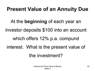 Present Value of an Annuity Due At the  beginning  of each year an investor deposits $100 into an account which offers 12% p.a. compund interest.  What is the present value of the investment? Interest and Time Value of Money Week 3 