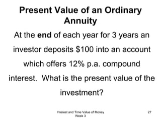 Present Value of an Ordinary  Annuity At the  end  of each year for 3 years an investor deposits $100 into an account which offers 12% p.a. compound interest.  What is the present value of the investment? Interest and Time Value of Money Week 3 