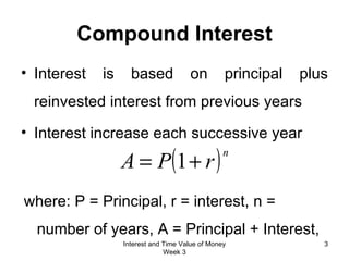 Interest is based on principal plus reinvested interest from previous years Interest increase each successive year Compound Interest where: P = Principal, r = interest, n = number of years, A = Principal + Interest,  Interest and Time Value of Money Week 3 