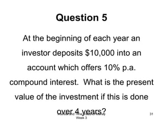Question 5 At the beginning of each year an investor deposits $10,000 into an account which offers 10% p.a. compound interest.  What is the present value of the investment if this is done over 4 years? Interest and Time Value of Money Week 3 