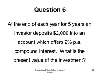 Question 6 At the end of each year for 5 years an investor deposits $2,000 into an account which offers 2% p.a. compound interest.  What is the present value of the investment? Interest and Time Value of Money Week 3 