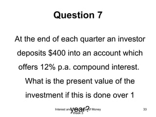 Question 7 At the end of each quarter an investor deposits $400 into an account which offers 12% p.a. compound interest.  What is the present value of the investment if this is done over 1 year? Interest and Time Value of Money Week 3 