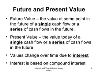 Future and Present Value Future Value – the value at some point in the future of a  single  cash flow or a  series  of cash flows in the future. Present Value – the value today of a  single  cash flow or a  series  of cash flows in the future Values change over time due to  interest Interest is based on compound interest Interest and Time Value of Money Week 3 