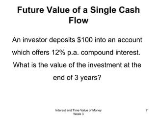 Future Value of a Single Cash Flow An investor deposits $100 into an account which offers 12% p.a. compound interest.  What is the value of the investment at the end of 3 years? Interest and Time Value of Money Week 3 